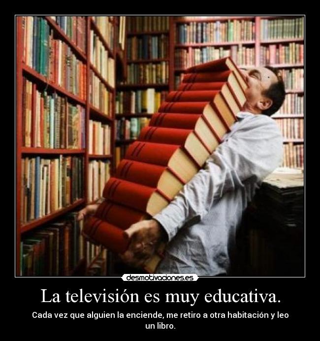 La televisión es muy educativa. - Cada vez que alguien la enciende, me retiro a otra habitación y leo un libro.