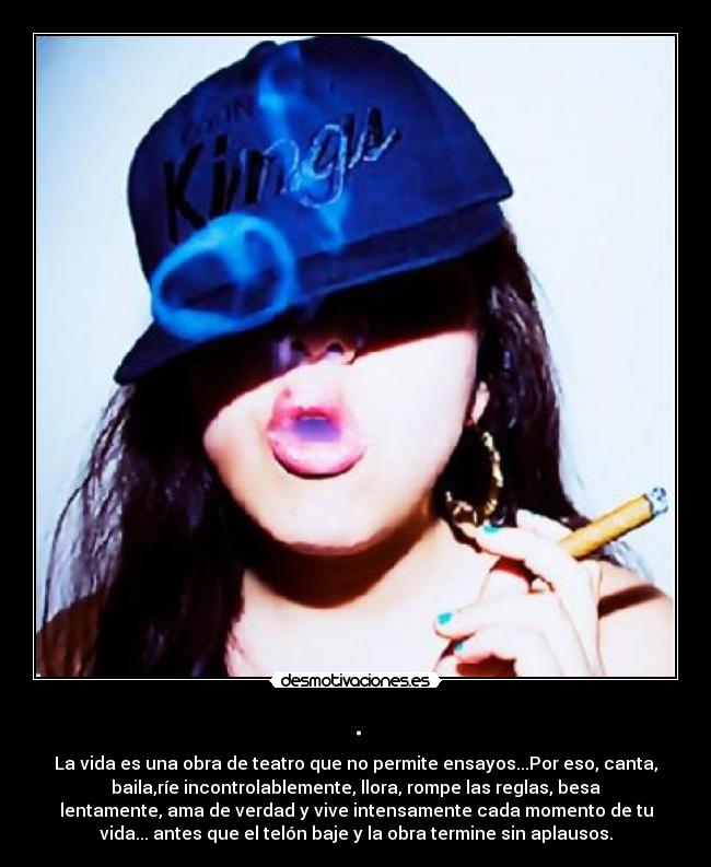 . - La vida es una obra de teatro que no permite ensayos...Por eso, canta,
baila,ríe incontrolablemente, llora, rompe las reglas, besa
lentamente, ama de verdad y vive intensamente cada momento de tu
vida... antes que el telón baje y la obra termine sin aplausos.