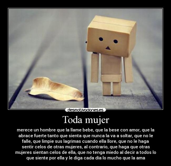 Toda mujer - merece un hombre que la llame bebe, que la bese con amor, que la
abrace fuerte tanto que sienta que nunca la va a soltar, que no le
falle, que limpie sus lagrimas cuando ella llore, que no le haga
sentir celos de otras mujeres, al contrario, que haga que otras
mujeres sientan celos de ella, que no tenga miedo al decir a todos lo
que siente por ella y le diga cada día lo mucho que la ama