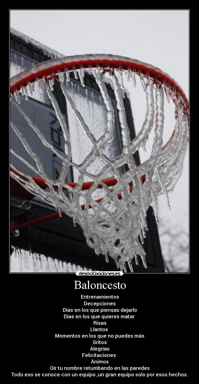 Baloncesto - Entrenamientos
Decepciones
Días en los que piensas dejarlo
Días en los que quieres matar 
Risas
Llantos 
Momentos en los que no puedes más
Gritos
Alegrías
Felicitaciones 
Ánimos
Oír tu nombre retumbando en las paredes
Todo eso se conoce con un equipo ,un gran equipo solo por esos hechos.