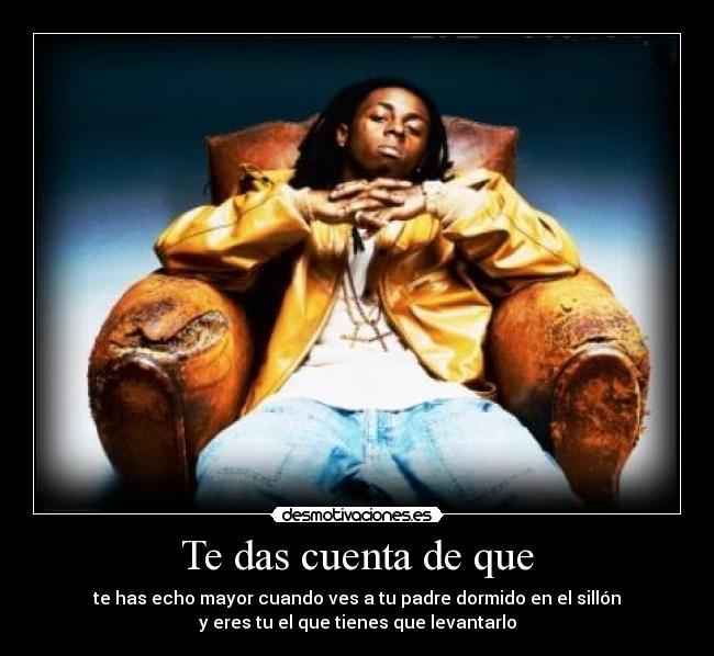 Te das cuenta de que - te has echo mayor cuando ves a tu padre dormido en el sillón
y eres tu el que tienes que levantarlo