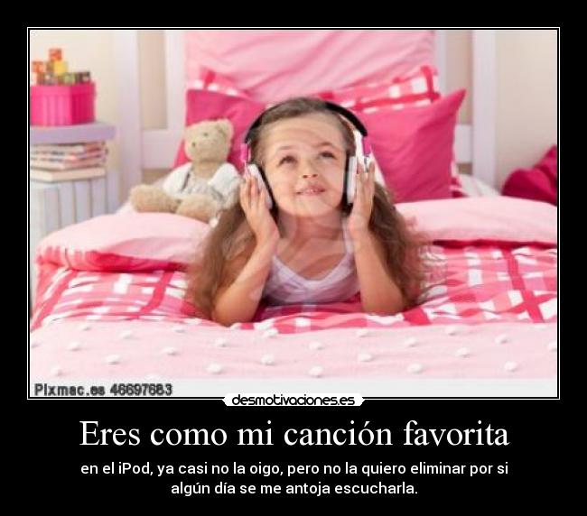 Eres como mi canción favorita - en el iPod, ya casi no la oigo, pero no la quiero eliminar por si
algún día se me antoja escucharla.