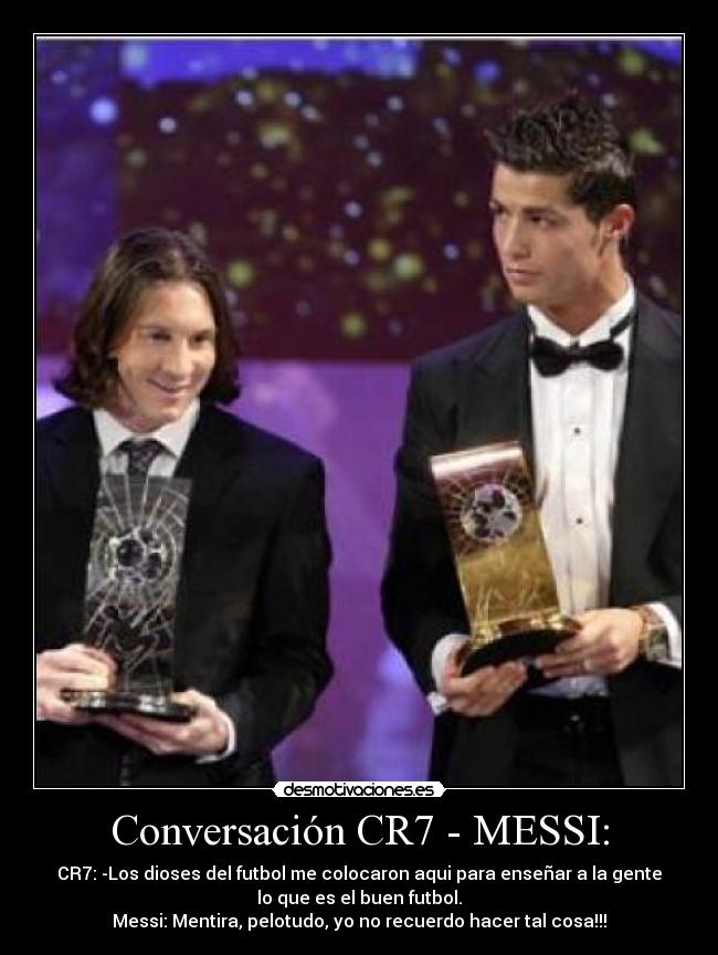 Conversación CR7 - MESSI: - CR7: -Los dioses del futbol me colocaron aqui para enseñar a la gente
lo que es el buen futbol.
Messi: Mentira, pelotudo, yo no recuerdo hacer tal cosa!!!