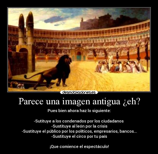 Parece una imagen antigua ¿eh? - Pues bien ahora haz lo siguiente:

-Sutituye a los condenados por los ciudadanos 
-Sustituye al león por la crisis
-Sustituye el público por los políticos, empresarios, bancos...
-Sustituye el circo por tu país

¡Que comience el espectáculo!