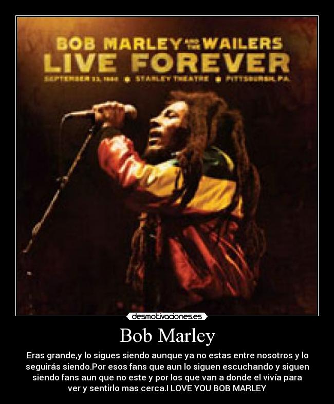 Bob Marley - Eras grande,y lo sigues siendo aunque ya no estas entre nosotros y lo
seguirás siendo.Por esos fans que aun lo siguen escuchando y siguen
siendo fans aun que no este y por los que van a donde el vivía para
ver y sentirlo mas cerca.I LOVE YOU BOB MARLEY♥