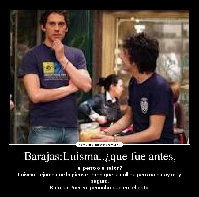 Barajas:Luisma..¿que fue antes, - el perro o el ratón?
Luisma:Dejame que lo piense...creo que la gallina pero no estoy muy seguro.
Barajas:Pues yo pensaba que era el gato.