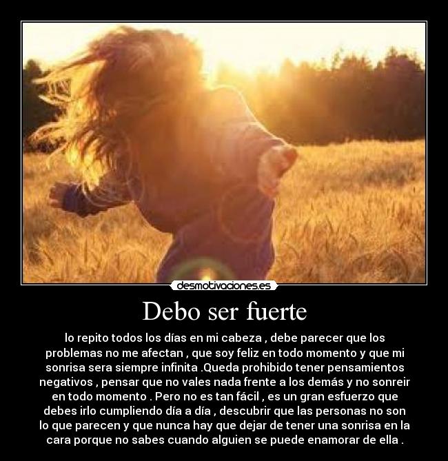 Debo ser fuerte - lo repito todos los días en mi cabeza , debe parecer que los
problemas no me afectan , que soy feliz en todo momento y que mi
sonrisa sera siempre infinita .Queda prohibido tener pensamientos
negativos , pensar que no vales nada frente a los demás y no sonreir
en todo momento . Pero no es tan fácil , es un gran esfuerzo que
debes irlo cumpliendo día a día , descubrir que las personas no son
lo que parecen y que nunca hay que dejar de tener una sonrisa en la
cara porque no sabes cuando alguien se puede enamorar de ella .