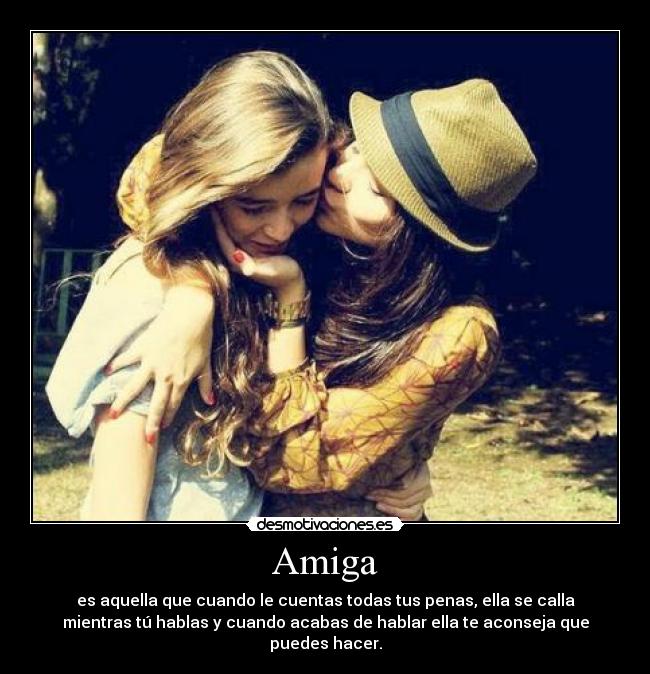 Amiga - es aquella que cuando le cuentas todas tus penas, ella se calla
mientras tú hablas y cuando acabas de hablar ella te aconseja que
puedes hacer.