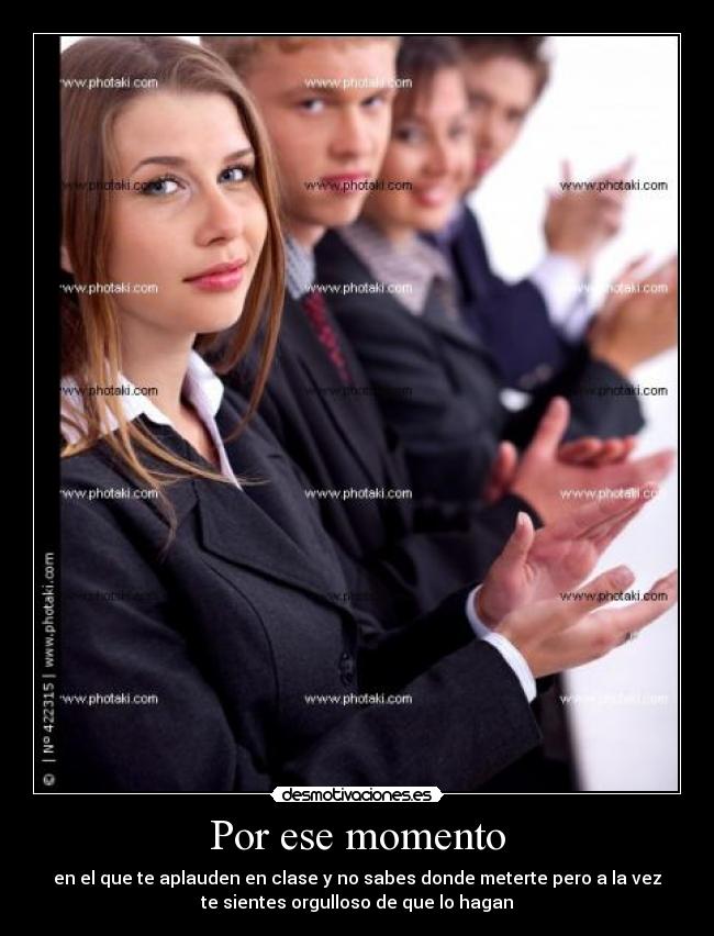 Por ese momento - en el que te aplauden en clase y no sabes donde meterte pero a la vez
te sientes orgulloso de que lo hagan