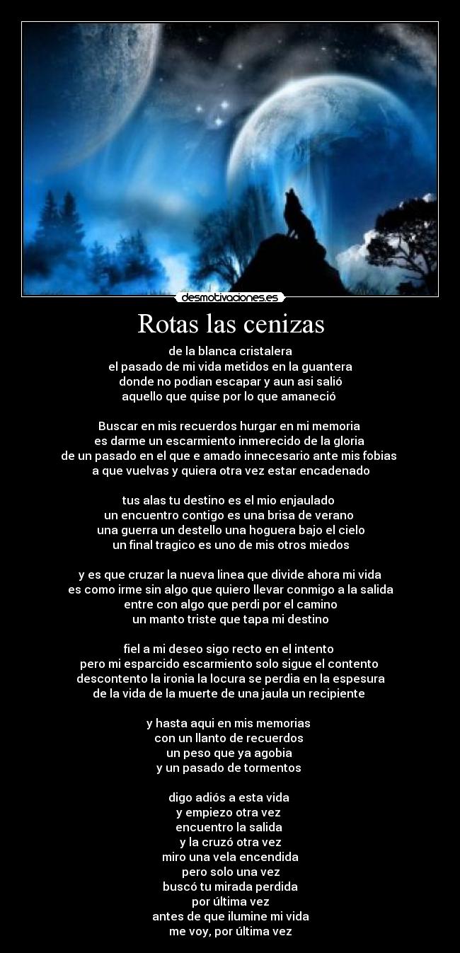 Rotas las cenizas - de la blanca cristalera
el pasado de mi vida metidos en la guantera
donde no podian escapar y aun asi salió
aquello que quise por lo que amaneció 

Buscar en mis recuerdos hurgar en mi memoria 
es darme un escarmiento inmerecido de la gloria 
de un pasado en el que e amado innecesario ante mis fobias 
a que vuelvas y quiera otra vez estar encadenado

tus alas tu destino es el mio enjaulado 
un encuentro contigo es una brisa de verano 
una guerra un destello una hoguera bajo el cielo
un final tragico es uno de mis otros miedos

y es que cruzar la nueva linea que divide ahora mi vida
es como irme sin algo que quiero llevar conmigo a la salida
entre con algo que perdi por el camino
un manto triste que tapa mi destino

fiel a mi deseo sigo recto en el intento 
pero mi esparcido escarmiento solo sigue el contento 
descontento la ironia la locura se perdia en la espesura
de la vida de la muerte de una jaula un recipiente 

y hasta aqui en mis memorias 
con un llanto de recuerdos 
un peso que ya agobia 
y un pasado de tormentos 

digo adiós a esta vida 
y empiezo otra vez 
encuentro la salida 
y la cruzó otra vez
miro una vela encendida
pero solo una vez
buscó tu mirada perdida
por última vez
antes de que ilumine mi vida
me voy, por última vez