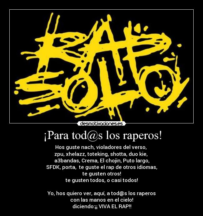 ¡Para tod@s los raperos! - Hos guste nach, violadores del verso,
zpu, xhelazz, toteking, shotta, duo kie,
a3bandas, Crema, El chojin, Puto largo,
SFDK, porta, te guste el rap de otros idiomas,
te gusten otros!
te gusten todos, o casi todos!
Yo, hos quiero ver, aquí, a tod@s los raperos
con las manos en el cielo!
diciendo:¡¡ VIVA EL RAP!!