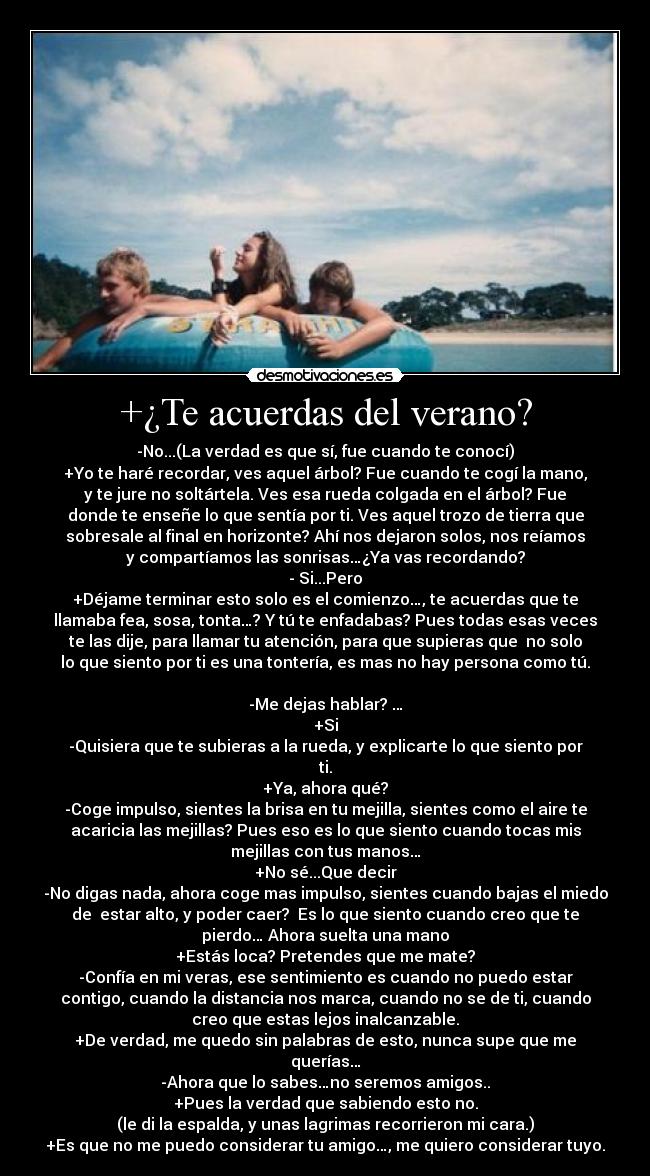 +¿Te acuerdas del verano? - -No...(La verdad es que sí, fue cuando te conocí)
+Yo te haré recordar, ves aquel árbol? Fue cuando te cogí la mano,
y te jure no soltártela. Ves esa rueda colgada en el árbol? Fue
donde te enseñe lo que sentía por ti. Ves aquel trozo de tierra que
sobresale al final en horizonte? Ahí nos dejaron solos, nos reíamos
y compartíamos las sonrisas…¿Ya vas recordando?
- Si...Pero
+Déjame terminar esto solo es el comienzo…, te acuerdas que te
llamaba fea, sosa, tonta…? Y tú te enfadabas? Pues todas esas veces
te las dije, para llamar tu atención, para que supieras que no solo
lo que siento por ti es una tontería, es mas no hay persona como tú.
-Me dejas hablar? …
+Si
-Quisiera que te subieras a la rueda, y explicarte lo que siento por
ti.
+Ya, ahora qué?
-Coge impulso, sientes la brisa en tu mejilla, sientes como el aire te
acaricia las mejillas? Pues eso es lo que siento cuando tocas mis
mejillas con tus manos…
+No sé...Que decir
-No digas nada, ahora coge mas impulso, sientes cuando bajas el miedo
de estar alto, y poder caer? Es lo que siento cuando creo que te
pierdo… Ahora suelta una mano
+Estás loca? Pretendes que me mate?
-Confía en mi veras, ese sentimiento es cuando no puedo estar
contigo, cuando la distancia nos marca, cuando no se de ti, cuando
creo que estas lejos inalcanzable.
+De verdad, me quedo sin palabras de esto, nunca supe que me
querías…
-Ahora que lo sabes…no seremos amigos..
+Pues la verdad que sabiendo esto no.
(le di la espalda, y unas lagrimas recorrieron mi cara.)
+Es que no me puedo considerar tu amigo…, me quiero considerar tuyo.