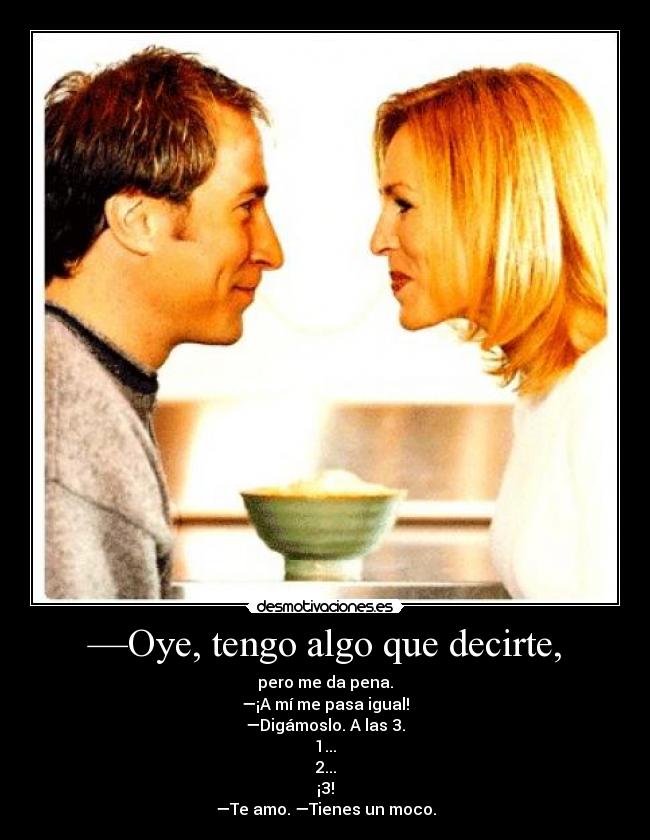 —Oye, tengo algo que decirte, - pero me da pena.
—¡A mí me pasa igual!
—Digámoslo. A las 3.
1...
2...
¡3!
—Te amo. —Tienes un moco.