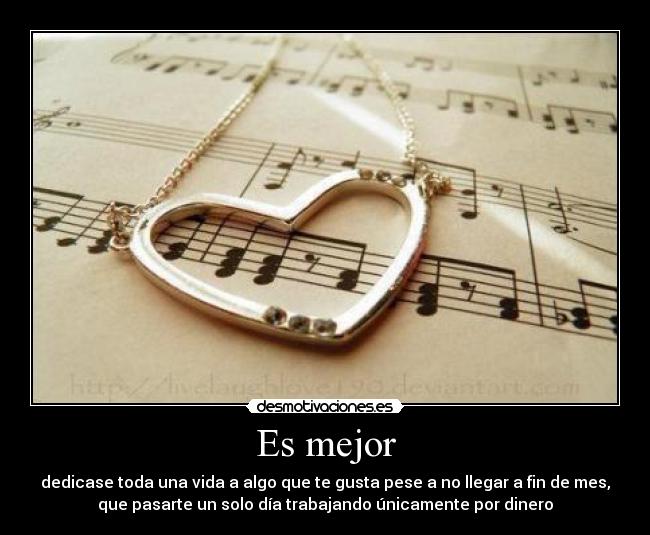 Es mejor - dedicase toda una vida a algo que te gusta pese a no llegar a fin de mes,
que pasarte un solo día trabajando únicamente por dinero