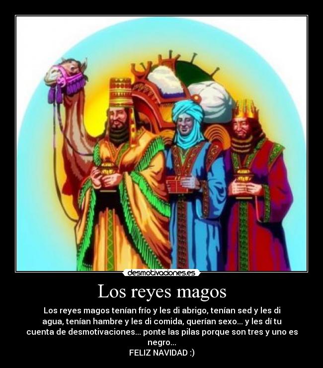 Los reyes magos - Los reyes magos tenían frío y les di abrigo, tenían sed y les di
agua, tenían hambre y les di comida, querían sexo... y les dí tu
cuenta de desmotivaciones... ponte las pilas porque son tres y uno es
negro...
FELIZ NAVIDAD :)