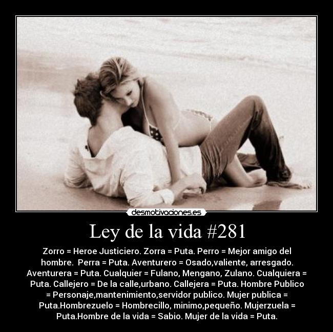 Ley de la vida #281 - Zorro = Heroe Justiciero. Zorra = Puta. Perro = Mejor amigo del
hombre. Perra = Puta. Aventurero = Osado,valiente, arresgado.
Aventurera = Puta. Cualquier = Fulano, Mengano, Zulano. Cualquiera =
Puta. Callejero = De la calle,urbano. Callejera = Puta. Hombre Publico
= Personaje,mantenimiento,servidor publico. Mujer publica =
Puta.Hombrezuelo = Hombrecillo, minimo,pequeño. Mujerzuela =
Puta.Hombre de la vida = Sabio. Mujer de la vida = Puta.