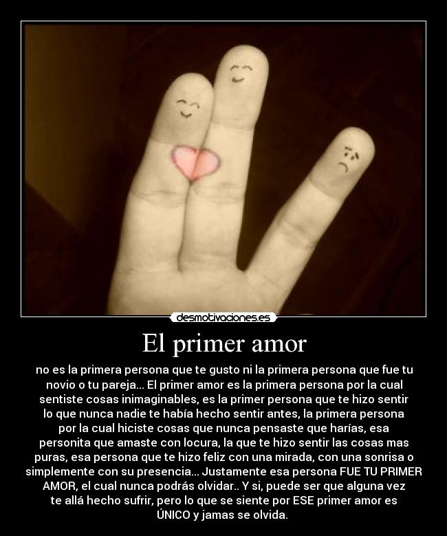 El primer amor - no es la primera persona que te gusto ni la primera persona que fue tu
novio o tu pareja... El primer amor es la primera persona por la cual
sentiste cosas inimaginables, es la primer persona que te hizo sentir
lo que nunca nadie te había hecho sentir antes, la primera persona
por la cual hiciste cosas que nunca pensaste que harías, esa
personita que amaste con locura, la que te hizo sentir las cosas mas
puras, esa persona que te hizo feliz con una mirada, con una sonrisa o
simplemente con su presencia... Justamente esa persona FUE TU PRIMER
AMOR, el cual nunca podrás olvidar.. Y si, puede ser que alguna vez
te allá hecho sufrir, pero lo que se siente por ESE primer amor es
ÚNICO y jamas se olvida. ♥