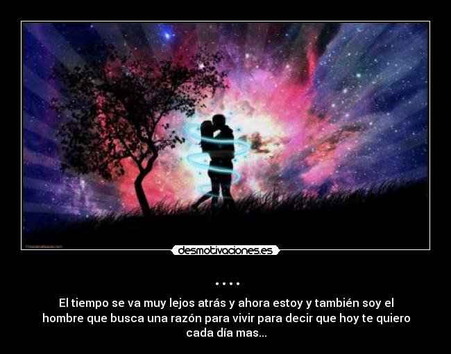 .... - El tiempo se va muy lejos atrás y ahora estoy y también soy el
hombre que busca una razón para vivir para decir que hoy te quiero
cada día mas...