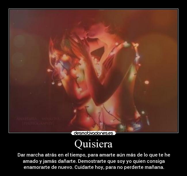 Quisiera - Dar marcha atrás en el tiempo, para amarte aún más de lo que te he
amado y jamás dañarte. Demostrarte que soy yo quien consiga
enamorarte de nuevo. Cuidarte hoy, para no perderte mañana.