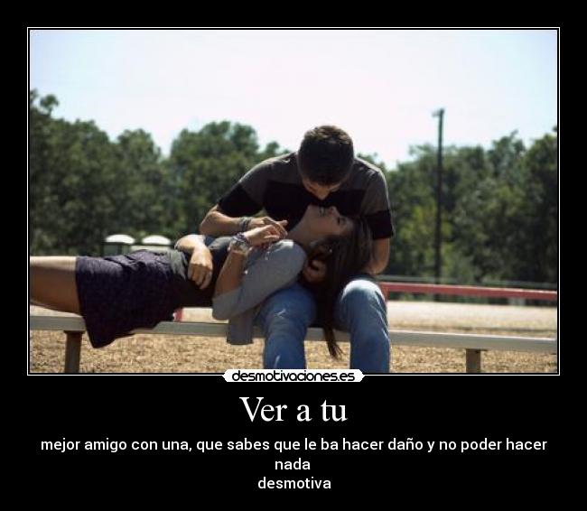 Ver a tu - mejor amigo con una, que sabes que le ba hacer daño y no poder hacer nada
desmotiva