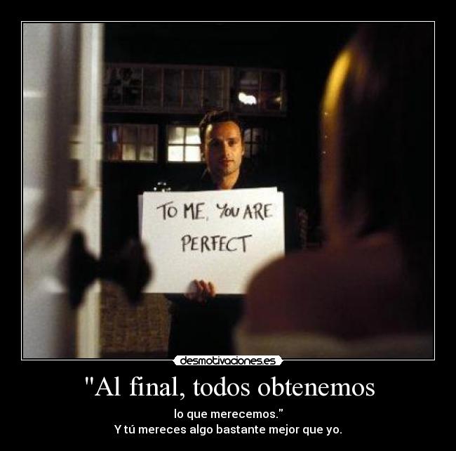 Al final, todos obtenemos - lo que merecemos.
Y tú mereces algo bastante mejor que yo.