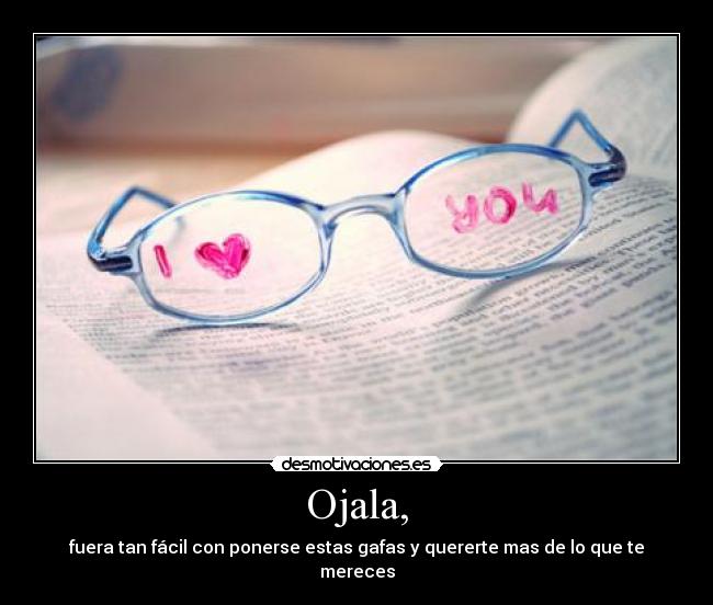 Ojala, - fuera tan fácil con ponerse estas gafas y quererte mas de lo que te mereces