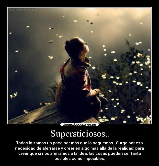 Supersticiosos.. - Todos lo somos un poco por más que lo neguemos...Surge por esa
necesidad de aferrarse y creer en algo más allá de la realidad; para
creer que si nos aferramos a la idea, las cosas pueden ser tanto
posibles como imposibles.