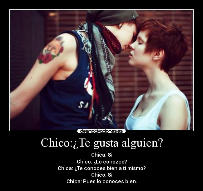 Chico:¿Te gusta alguien? - Chica: Si
Chico: ¿Lo conozco?
Chica: ¿Te conoces bien a ti mismo?
Chico: Si
Chica: Pues lo conoces bien.