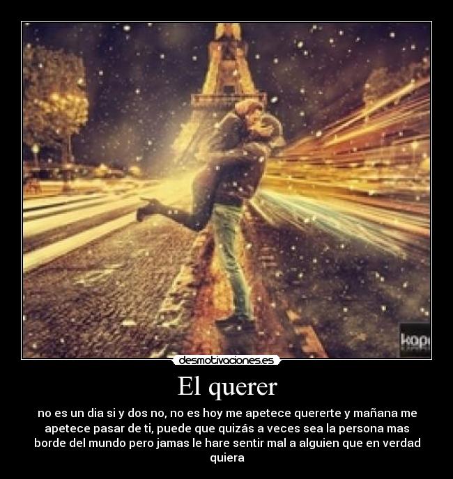 El querer - no es un dia si y dos no, no es hoy me apetece quererte y mañana me
apetece pasar de ti, puede que quizás a veces sea la persona mas
borde del mundo pero jamas le hare sentir mal a alguien que en verdad
quiera
