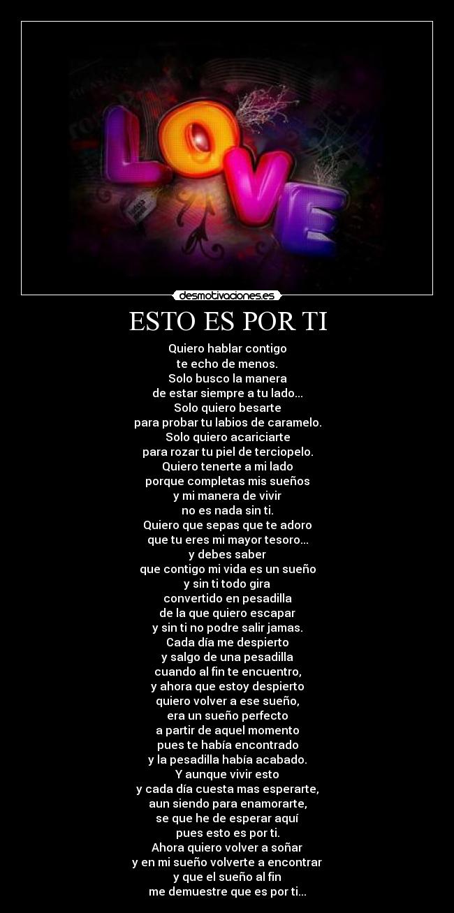 ESTO ES POR TI - Quiero hablar contigo
te echo de menos.
Solo busco la manera
de estar siempre a tu lado...
Solo quiero besarte
para probar tu labios de caramelo.
Solo quiero acariciarte
para rozar tu piel de terciopelo.
Quiero tenerte a mi lado
porque completas mis sueños
y mi manera de vivir
no es nada sin ti.
Quiero que sepas que te adoro
que tu eres mi mayor tesoro...
y debes saber
que contigo mi vida es un sueño
y sin ti todo gira
convertido en pesadilla
de la que quiero escapar
y sin ti no podre salir jamas.
Cada día me despierto
y salgo de una pesadilla
cuando al fin te encuentro,
y ahora que estoy despierto
quiero volver a ese sueño,
era un sueño perfecto
a partir de aquel momento
pues te había encontrado
y la pesadilla había acabado.
Y aunque vivir esto
y cada día cuesta mas esperarte,
aun siendo para enamorarte,
se que he de esperar aquí
pues esto es por ti.
Ahora quiero volver a soñar
y en mi sueño volverte a encontrar
y que el sueño al fin
me demuestre que es por ti...