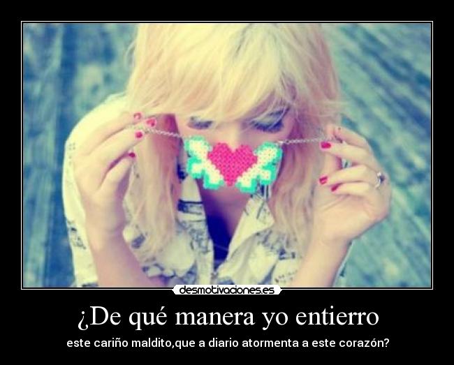 ¿De qué manera yo entierro - este cariño maldito,que a diario atormenta a este corazón?