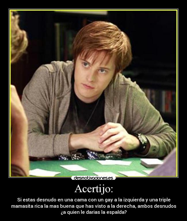 Acertijo: - Si estas desnudo en una cama con un gay a la izquierda y una triple
mamasita rica la mas buena que has visto a la derecha, ambos desnudos
¿a quien le darias la espalda?