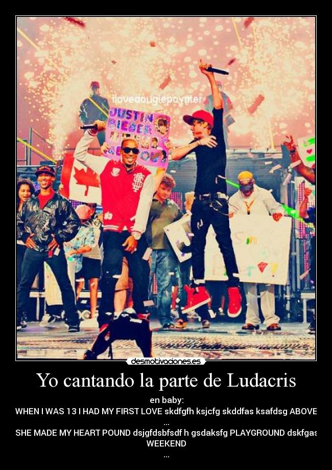 Yo cantando la parte de Ludacris - en baby:
WHEN I WAS 13 I HAD MY FIRST LOVE skdfgfh ksjcfg skddfas ksafdsg ABOVE
...
SHE MADE MY HEART POUND dsjgfdsbfsdf h gsdaksfg PLAYGROUND dskfgas
WEEKEND
...