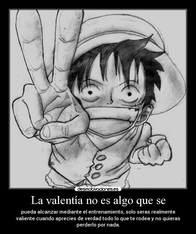 La valentía no es algo que se - pueda alcanzar mediante el entrenamiento, solo seras realmente
valiente cuando aprecies de verdad todo lo que te rodea y no quieras
perderlo por nada.