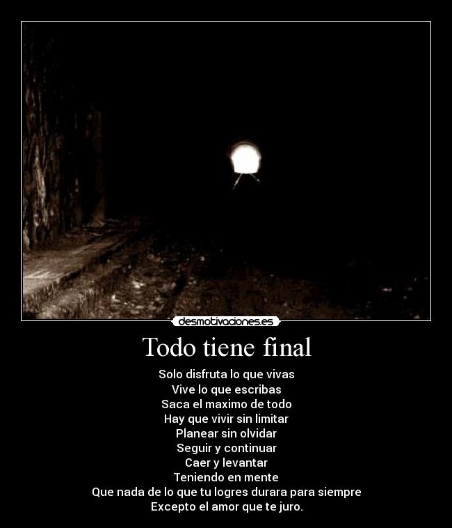 Todo tiene final - Solo disfruta lo que vivas
Vive lo que escribas
Saca el maximo de todo
Hay que vivir sin limitar
Planear sin olvidar
Seguir y continuar
Caer y levantar
Teniendo en mente
Que nada de lo que tu logres durara para siempre
Excepto el amor que te juro.