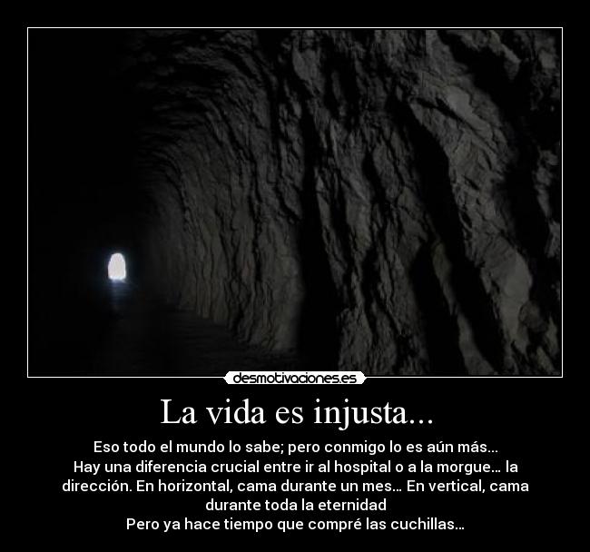 La vida es injusta... - Eso todo el mundo lo sabe; pero conmigo lo es aún más...
Hay una diferencia crucial entre ir al hospital o a la morgue… la
dirección. En horizontal, cama durante un mes… En vertical, cama
durante toda la eternidad
Pero ya hace tiempo que compré las cuchillas…