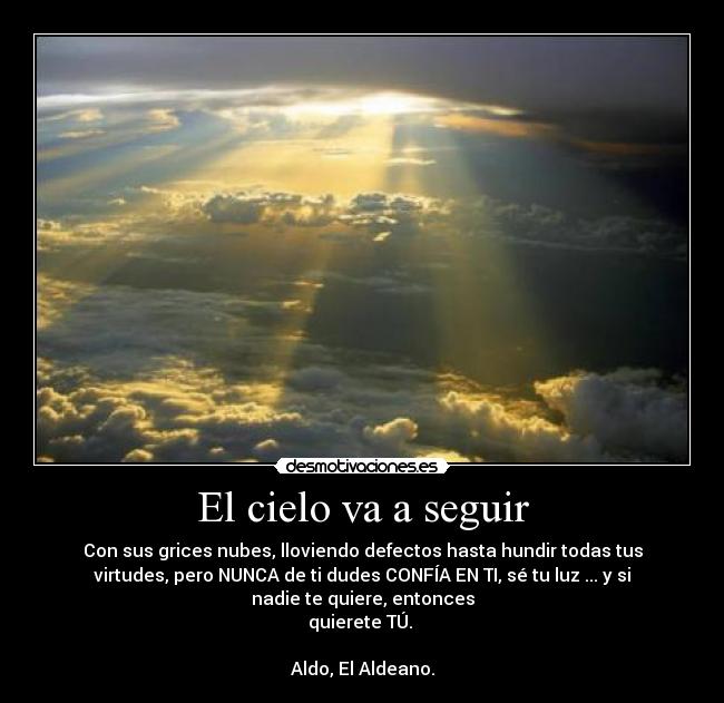 El cielo va a seguir - Con sus grices nubes, lloviendo defectos hasta hundir todas tus
virtudes, pero NUNCA de ti dudes CONFÍA EN TI, sé tu luz ... y si
nadie te quiere, entonces
quierete TÚ.
Aldo, El Aldeano.