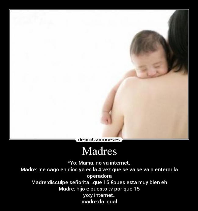 Madres - *Yo: Mama..no va internet.
Madre: me cago en dios ya es la 4 vez que se va se va a enterar la operadora
Madre:disculpe señorita...que 15 €pues esta muy bien eh
Madre: hijo e puesto tv por que 15
yo:y internet..
madre:da igual