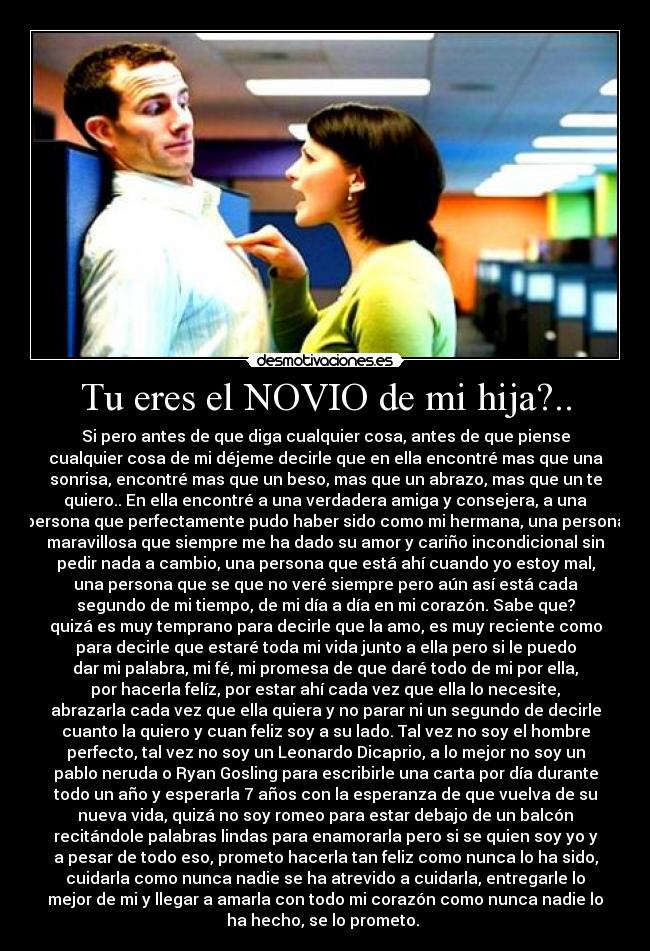 Tu eres el NOVIO de mi hija?.. - Si pero antes de que diga cualquier cosa, antes de que piense
cualquier cosa de mi déjeme decirle que en ella encontré mas que una
sonrisa, encontré mas que un beso, mas que un abrazo, mas que un te
quiero.. En ella encontré a una verdadera amiga y consejera, a una
persona que perfectamente pudo haber sido como mi hermana, una persona
maravillosa que siempre me ha dado su amor y cariño incondicional sin
pedir nada a cambio, una persona que está ahí cuando yo estoy mal,
una persona que se que no veré siempre pero aún así está cada
segundo de mi tiempo, de mi día a día en mi corazón. Sabe que?
quizá es muy temprano para decirle que la amo, es muy reciente como
para decirle que estaré toda mi vida junto a ella pero si le puedo
dar mi palabra, mi fé, mi promesa de que daré todo de mi por ella,
por hacerla felíz, por estar ahí cada vez que ella lo necesite,
abrazarla cada vez que ella quiera y no parar ni un segundo de decirle
cuanto la quiero y cuan feliz soy a su lado. Tal vez no soy el hombre
perfecto, tal vez no soy un Leonardo Dicaprio, a lo mejor no soy un
pablo neruda o Ryan Gosling para escribirle una carta por día durante
todo un año y esperarla 7 años con la esperanza de que vuelva de su
nueva vida, quizá no soy romeo para estar debajo de un balcón
recitándole palabras lindas para enamorarla pero si se quien soy yo y
a pesar de todo eso, prometo hacerla tan feliz como nunca lo ha sido,
cuidarla como nunca nadie se ha atrevido a cuidarla, entregarle lo
mejor de mi y llegar a amarla con todo mi corazón como nunca nadie lo
ha hecho, se lo prometo. ♥