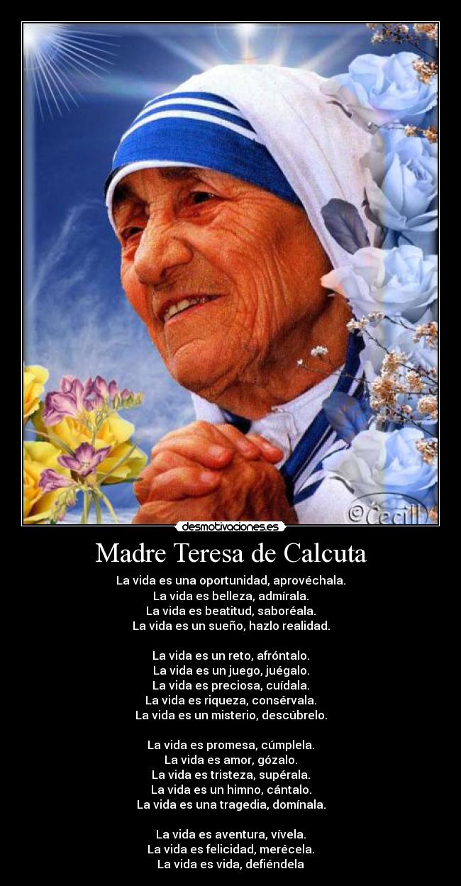 Madre Teresa de Calcuta - La vida es una oportunidad, aprovéchala.
La vida es belleza, admírala.
La vida es beatitud, saboréala.
La vida es un sueño, hazlo realidad.

La vida es un reto, afróntalo.
La vida es un juego, juégalo.
La vida es preciosa, cuídala.
La vida es riqueza, consérvala.
La vida es un misterio, descúbrelo.

La vida es promesa, cúmplela.
La vida es amor, gózalo.
La vida es tristeza, supérala.
La vida es un himno, cántalo.
La vida es una tragedia, domínala.

La vida es aventura, vívela.
La vida es felicidad, merécela.
La vida es vida, defiéndela