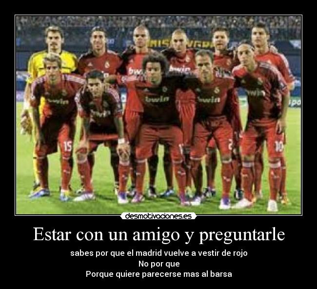Estar con un amigo y preguntarle - sabes por que el madrid vuelve a vestir de rojo
No por que
Porque quiere parecerse mas al barsa