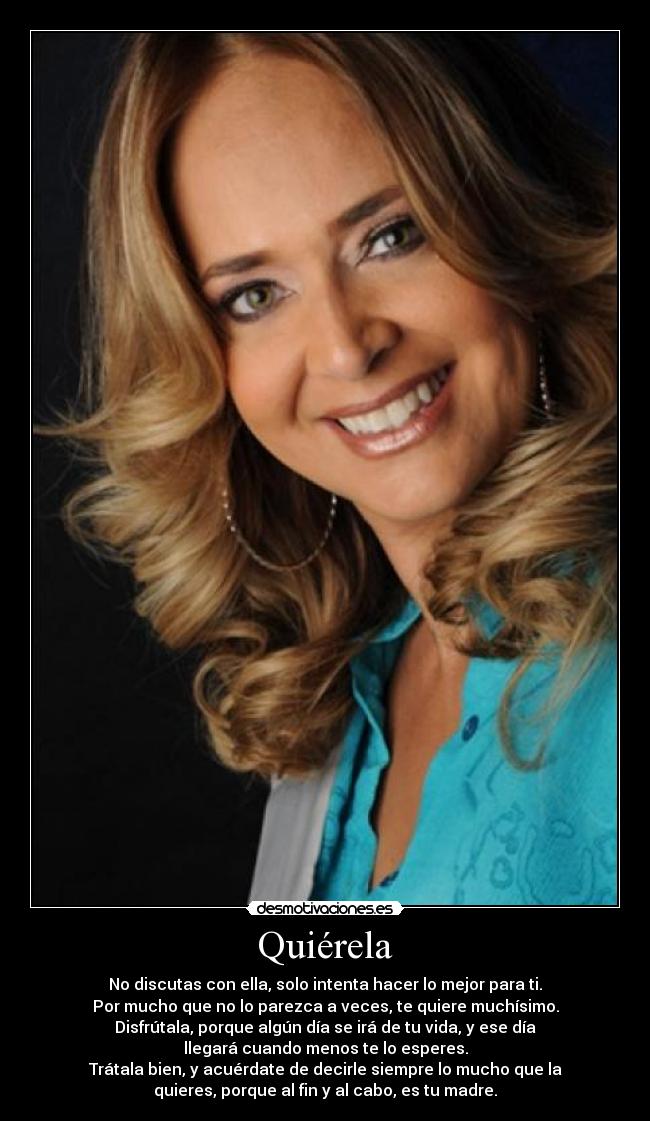 Quiérela - No discutas con ella, solo intenta hacer lo mejor para ti.
Por mucho que no lo parezca a veces, te quiere muchísimo.
Disfrútala, porque algún día se irá de tu vida, y ese día
llegará cuando menos te lo esperes.
Trátala bien, y acuérdate de decirle siempre lo mucho que la
quieres, porque al fin y al cabo, es tu madre.