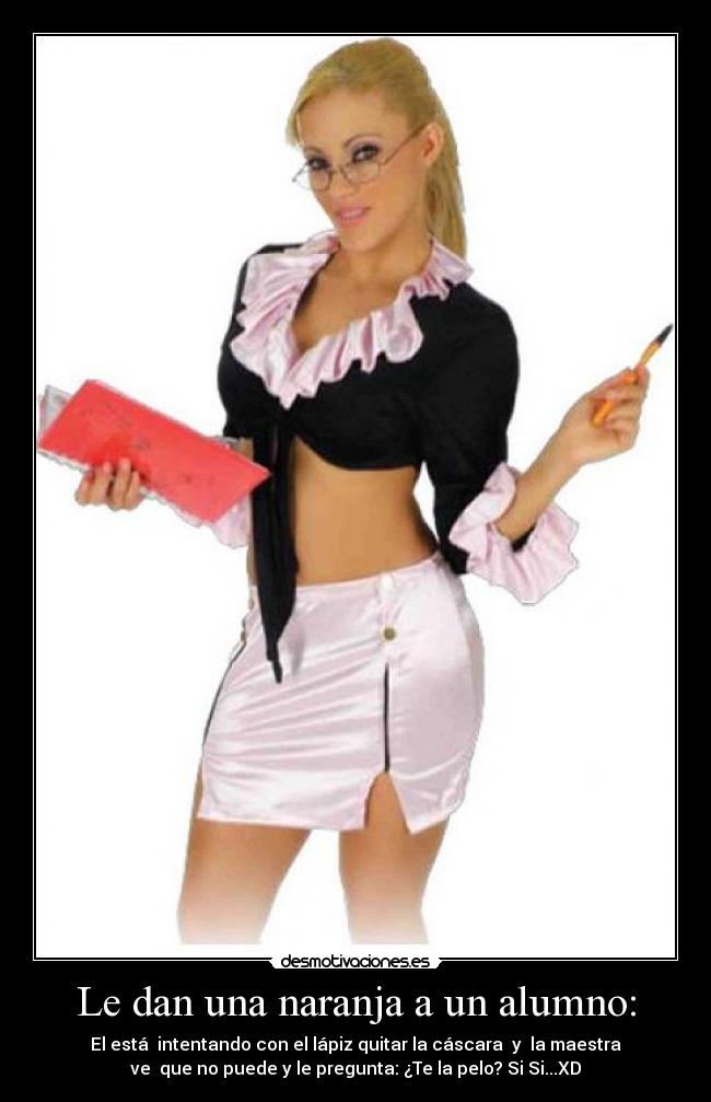 Le dan una naranja a un alumno: - El está  intentando con el lápiz quitar la cáscara  y  la maestra
ve  que no puede y le pregunta: ¿Te la pelo? Si Si...XD