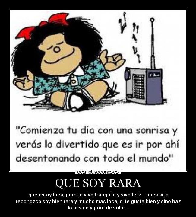 QUE SOY RARA - que estoy loca, porque vivo tranquila y vivo feliz... pues si lo
reconozco soy bien rara y mucho mas loca, si te gusta bien y sino haz
lo mismo y para de sufrir...