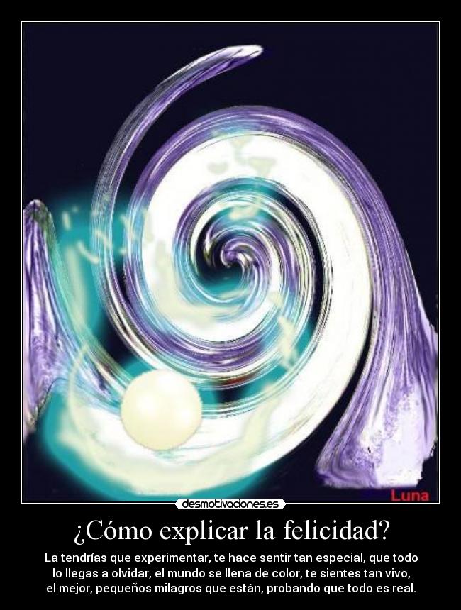 ¿Cómo explicar la felicidad? - La tendrías que experimentar, te hace sentir tan especial, que todo
lo llegas a olvidar, el mundo se llena de color, te sientes tan vivo,
el mejor, pequeños milagros que están, probando que todo es real.