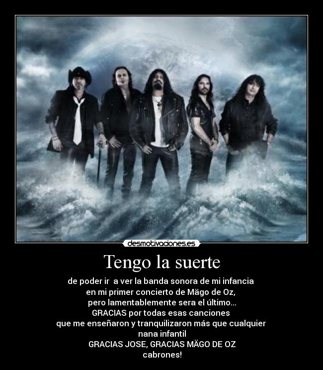 Tengo la suerte - de poder ir  a ver la banda sonora de mi infancia 
en mi primer concierto de Mägo de Oz, 
pero lamentablemente sera el último...
GRACIAS por todas esas canciones 
que me enseñaron y tranquilizaron más que cualquier 
nana infantil
GRACIAS JOSE, GRACIAS MÄGO DE OZ
cabrones!