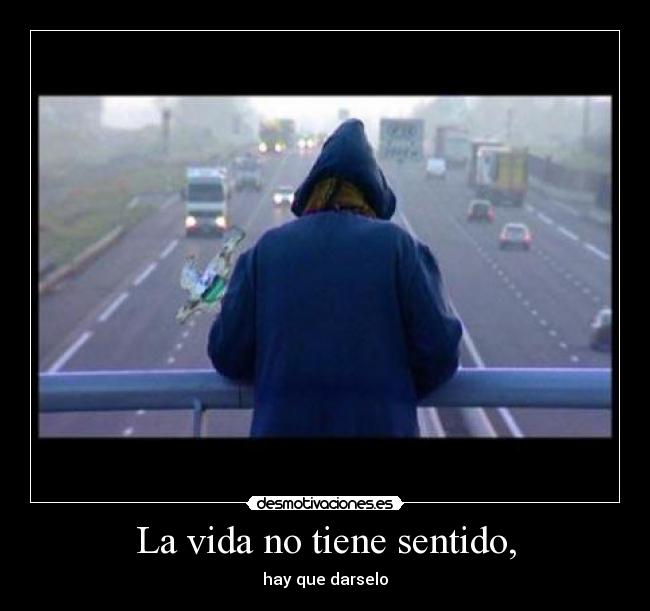 La vida no tiene sentido, - hay que darselo