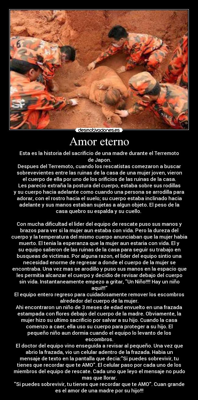 Amor eterno - Esta es la historia del sacrificio de una madre durante el Terremoto
de Japon.
Despues del Terremoto, cuando los rescatistas comezaron a buscar
sobrevevientes entre las ruinas de la casa de una mujer joven, vieron
el cuerpo de ella por uno de los orificios de las ruinas de la casa.
Les parecio extraña la postura del cuerpo, estaba sobre sus rodillas
y su cuerpo hacia adelante como cuando una persona se arrodilla para
adorar, con el rostro hacia el suelo; su cuerpo estaba inclinado hacia
adelante y sus manos estaban sujetas a algun objeto. El peso de la
casa quebro su espalda y su cuello. 

Con mucha dificultad el lider del equipo de rescate puso sus manos y
brazos para ver si la mujer aun estaba con vida. Pero la dureza del
cuerpo y la temperatura del mismo cuerpo anunciaban que la mujer habia
muerto. El tenia la esperanza que la mujer aun estaria con vida. El y
su equipo salieron de las ruinas de la casa para seguir su trabajo en
busqueas de victimas. Por alguna razon, el lider del equipo sintio una
necesidad enorme de regresar a donde el cuerpo de la mujer se
encontraba. Una vez mas se arodillo y puso sus manos en la espacio que
les permitia alcanzar el cuerpo y decidio de revisar debajo del cuerpo
sin vida. Instantaneamente empezo a gritar, Un Niño!!!! Hay un niño
aqui!!!
El equipo entero regreso para cuidadosamente remover los escombros
alrededor del cuerpo de la mujer.
Ahi encontraron un niño de 3 meses de edad envuelto en una frazada
estampada con flores debajo del cuerpo de la madre. Obviamente, la
mujer hizo su ultimo sacrificio por salvar a su hijo. Cuando la casa
comenzo a caer, ella uso su cuerpo para proteger a su hijo. El
pequeño niño aun dormia cuando el equipo lo levanto de los
escombros.
El doctor del equipo vino enseguida a revisar al pequeño. Una vez que
abrio la frazada, vio un celular adentro de la frazada. Habia un
mensaje de texto en la pantalla que decia:Si puedes sobrevivir, tu
tienes que recordar que te AMO. El celular paso por cada uno de los
miembros del equipo de rescate. Cada uno que leyo el mensaje no pudo
mas que llorar.
Si puedes sobrevivir, tu tienes que recordar que te AMO. Cuan grande
es el amor de una madre por su hijo!!!