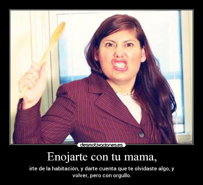 Enojarte con tu mama, - irte de la habitación, y darte cuenta que te olvidaste algo, y volver, pero con orgullo.