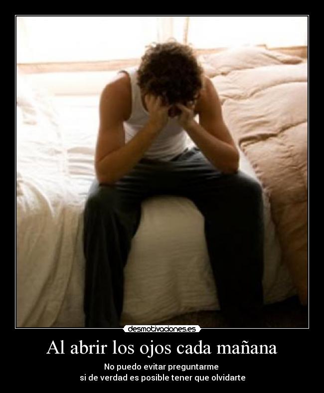 Al abrir los ojos cada mañana - No puedo evitar preguntarme 
si de verdad es posible tener que olvidarte